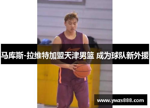 马库斯-拉维特加盟天津男篮 成为球队新外援